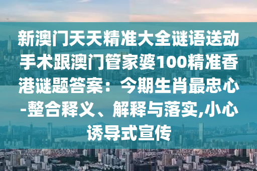新澳門天天精準(zhǔn)大全謎語送動手術(shù)跟澳門管家婆100精準(zhǔn)香港謎題答案：今期生肖最忠心-整合釋義、解釋與落實,小心誘導(dǎo)式宣傳石家莊阿鷗環(huán)保科技有限公司