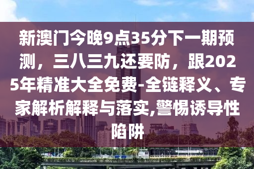 新石家莊阿鷗環(huán)?？萍加邢薰景拈T今晚9點(diǎn)35分下一期預(yù)測，三八三九還要防，跟2025年精準(zhǔn)大全免費(fèi)-全鏈釋義、專家解析解釋與落實(shí),警惕誘導(dǎo)性陷阱