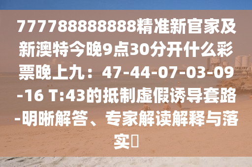 777788888888精準(zhǔn)新官家及新澳特今晚9點(diǎn)30分開什么彩票晚上九：47-44-07-03-09-16 T:43的抵制虛假誘導(dǎo)套路-明晰解答、專家解讀解釋與落實(shí)?石家莊阿鷗環(huán)?？萍加邢薰? class=