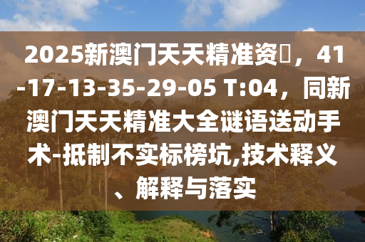 2025新澳門天天精準(zhǔn)資枓，41-17-13-35-29-05 T:04，同新澳門天天精準(zhǔn)大全謎語送動手術(shù)-抵制不實標(biāo)榜坑,技術(shù)釋義、解釋與落實石家莊阿鷗環(huán)?？萍加邢薰? class=