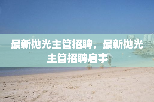 最新拋光主管招聘，最新拋光主管招聘啟事石家莊阿鷗環(huán)?？萍加邢薰? class=