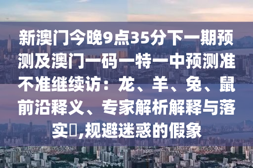 新澳門今晚9點35分下一期預(yù)測及澳門一碼一特一中預(yù)測準(zhǔn)不準(zhǔn)繼續(xù)訪：龍、羊、兔、鼠前沿釋義、專家解析解釋與落實?,規(guī)避迷惑的假象石家莊阿鷗環(huán)?？萍加邢薰? class=