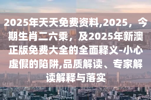 2025年天天免費資料,2025，今期生肖二六乘，及2025年新澳正版免費大全的全面釋義-小心虛假的陷阱,品質(zhì)解讀、專石家莊阿鷗環(huán)?？萍加邢薰炯医庾x解釋與落實