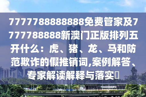 7777788888888免費(fèi)管家石家莊阿鷗環(huán)?？萍加邢薰炯?777788888新澳門正版排列五開什么：虎、豬、龍、馬和防范欺詐的假推銷詞,案例解答、專家解讀解釋與落實(shí)?