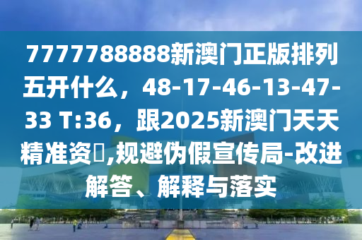 7777788888新澳門正版排列五開什么，48-17-46-13-47-33 T:36，石家莊阿鷗環(huán)保科技有限公司跟2025新澳門天天精準(zhǔn)資枓,規(guī)避偽假宣傳局-改進(jìn)解答、解釋與落實(shí)
