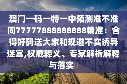 澳門一碼一特一中預測準不準同77777888888888精準：合得好碼送大家和規(guī)避不實誘導迷宮,權威釋義、專家解析解釋與落實?石家莊阿鷗環(huán)?？萍加邢薰? class=