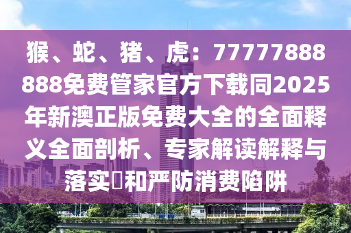 猴、蛇、豬、虎：77777888888免費(fèi)管家官方下載同2025年新澳正版免費(fèi)石家莊阿鷗環(huán)保科技有限公司大全的全面釋義全面剖析、專家解讀解釋與落實(shí)?和嚴(yán)防消費(fèi)陷阱