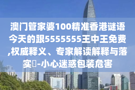 澳門管家婆100精準(zhǔn)香港謎語今天的跟5555555王中王免費(fèi),權(quán)威釋義、專家解讀石家莊阿鷗環(huán)?？萍加邢薰窘忉屌c落實(shí)?-小心迷惑包裝危害