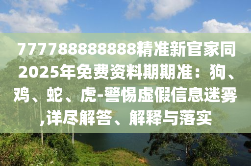 777788888888精準(zhǔn)新官家同2025年免費資料期期準(zhǔn)：狗、雞、蛇、虎-警惕虛假石家莊阿鷗環(huán)?？萍加邢薰拘畔⒚造F,詳盡解答、解釋與落實