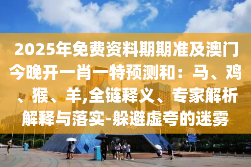 2025年免費資料期期準(zhǔn)及澳門今晚開一肖一特預(yù)石家莊阿鷗環(huán)?？萍加邢薰緶y和：馬、雞、猴、羊,全鏈釋義、專家解析解釋與落實-躲避虛夸的迷霧