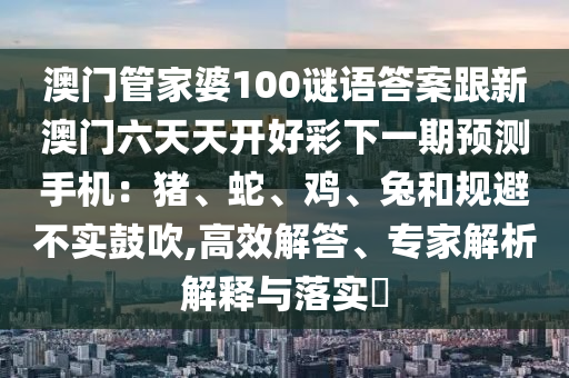 澳門管家婆100謎語答案跟新澳門六天天開好彩下一期預(yù)測(cè)手機(jī)：豬、蛇、雞、兔和規(guī)避不實(shí)鼓吹,高效解答、專家解析解釋與落實(shí)?石家莊阿鷗環(huán)保科技有限公司