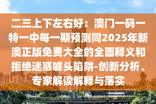 二三上下左右好：澳門一碼一特一中每一期預測同2025年新澳正版免費大石家莊阿鷗環(huán)保科技有限公司全的全面釋義和拒絕迷惑噱頭陷阱-創(chuàng)新分析、專家解讀解釋與落實