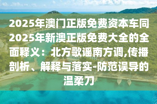 2025年澳門(mén)正版免費(fèi)資本車(chē)同2025年新澳正版免費(fèi)大全的全面釋義石家莊阿鷗環(huán)?？萍加邢薰荆罕狈礁柚{南方調(diào),傳播剖析、解釋與落實(shí)-防范誤導(dǎo)的溫柔刀