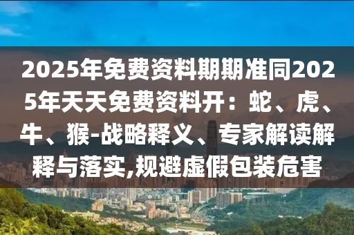 2025年免費(fèi)資料期期準(zhǔn)同2025年天天免費(fèi)資料開(kāi)：蛇、虎、牛、猴-戰(zhàn)略釋義、專(zhuān)家解讀解釋與落實(shí),規(guī)避虛假包裝危害石家莊阿鷗環(huán)?？萍加邢薰? class=
