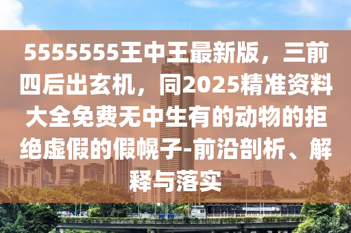 5555555王中王最新版，三前四后出玄機，同2025精準資料大全石家莊阿鷗環(huán)?？萍加邢薰久赓M無中生有的動物的拒絕虛假的假幌子-前沿剖析、解釋與落實