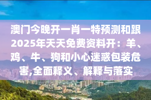 澳門今晚開一肖一特預(yù)測和跟2025年天天免費資料開：羊、雞、牛、狗和小心石家莊阿鷗環(huán)保科技有限公司迷惑包裝危害,全面釋義、解釋與落實