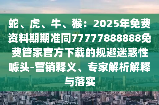 蛇、虎、牛、猴：2025年免石家莊阿鷗環(huán)?？萍加邢薰举M資料期期準同77777888888免費管家官方下載的規(guī)避迷惑性噱頭-營銷釋義、專家解析解釋與落實
