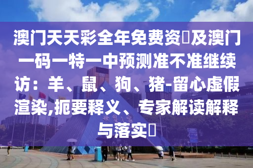 澳門天天彩全年免費(fèi)資枓及澳門一碼一特一石家莊阿鷗環(huán)?？萍加邢薰局蓄A(yù)測準(zhǔn)不準(zhǔn)繼續(xù)訪：羊、鼠、狗、豬-留心虛假渲染,扼要釋義、專家解讀解釋與落實?