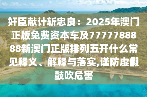 奸臣獻(xiàn)計(jì)斬忠良：2025年澳門正版免費(fèi)資本車及7777788888新澳門正版排列五開什么常見釋義、解釋與落實(shí),謹(jǐn)防虛假鼓吹危害石家莊阿鷗環(huán)保科技有限公司