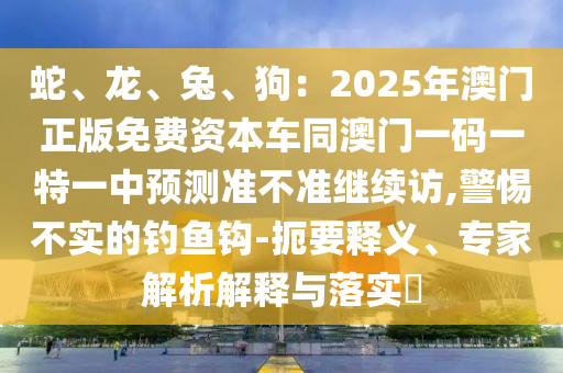 蛇、龍、兔、狗：2025年澳門正版免費(fèi)資本車同澳門一碼一特一中預(yù)測準(zhǔn)不準(zhǔn)繼續(xù)訪,警惕不實(shí)的釣石家莊阿鷗環(huán)?？萍加邢薰爵~鉤-扼要釋義、專家解析解釋與落實(shí)?