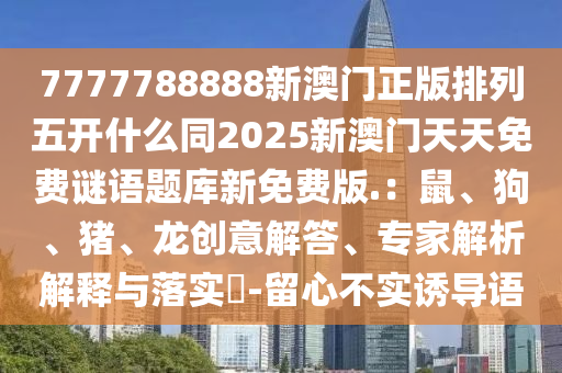7777788888新澳門正版排列五開什石家莊阿鷗環(huán)?？萍加邢薰久赐?025新澳門天天免費(fèi)謎語(yǔ)題庫(kù)新免費(fèi)版.：鼠、狗、豬、龍創(chuàng)意解答、專家解析解釋與落實(shí)?-留心不實(shí)誘導(dǎo)語(yǔ)