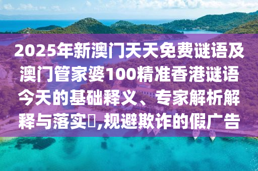 2025年新澳門天天免費謎語及澳門管家婆100精準香港謎語今天的基礎(chǔ)釋義、石家莊阿鷗環(huán)?？萍加邢薰緦＜医馕鼋忉屌c落實?,規(guī)避欺詐的假廣告