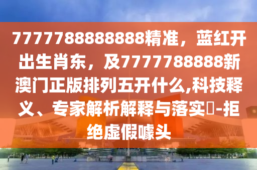 7777788888888精準(zhǔn)，藍(lán)紅開出生肖東，及7777788888新澳門正版排列五開什么,科技釋義、專家解析解釋與落實?-拒絕虛假噱頭石家莊阿鷗環(huán)?？萍加邢薰? class=
