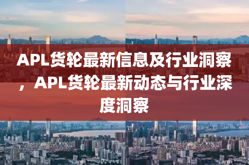 APL貨輪最新石家莊阿鷗環(huán)?？萍加邢薰拘畔⒓靶袠I(yè)洞察，APL貨輪最新動態(tài)與行業(yè)深度洞察