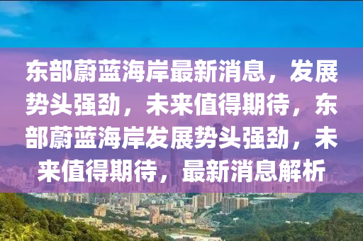 東部蔚藍(lán)海岸最新消息，發(fā)展勢(shì)頭強(qiáng)勁，未來(lái)值得期待，東部蔚藍(lán)海岸發(fā)展勢(shì)頭強(qiáng)勁，未來(lái)值得期待，最新消息解析石家莊阿鷗環(huán)?？萍加邢薰? class=