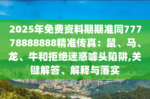 2025年免費資料期期準同77778888888精準傳真：鼠、馬、龍、牛和拒絕迷惑噱頭陷阱,關鍵解答、解釋與落實石家莊阿鷗環(huán)保科技有限公司