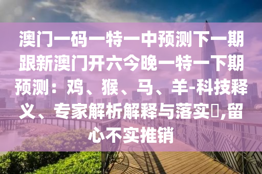 澳門(mén)一碼一特一中預(yù)測(cè)石家莊阿鷗環(huán)保科技有限公司下一期跟新澳門(mén)開(kāi)六今晚一特一下期預(yù)測(cè)：雞、猴、馬、羊-科技釋義、專(zhuān)家解析解釋與落實(shí)?,留心不實(shí)推銷(xiāo)