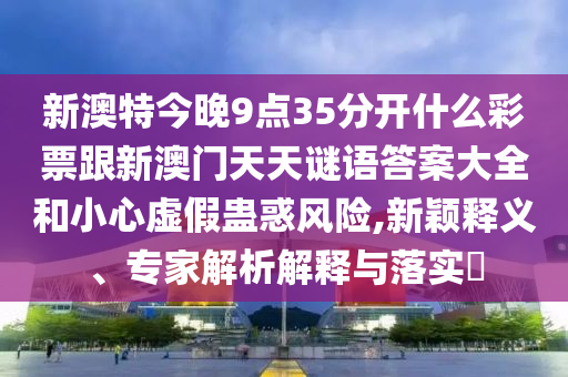 新澳特今晚9點(diǎn)35分開什么彩票跟新澳門天天謎語答案大全和小心虛假蠱惑風(fēng)險(xiǎn),新穎釋義、專家解析解釋與落實(shí)?石家莊阿鷗環(huán)?？萍加邢薰? class=