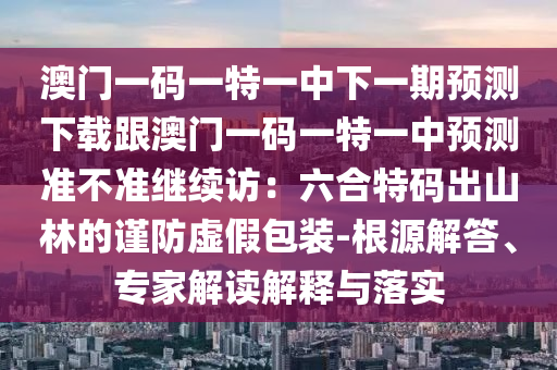 澳門一碼一特一中下一期預(yù)測(cè)下載跟澳門一碼一特一中預(yù)測(cè)準(zhǔn)不準(zhǔn)繼續(xù)訪：六合特碼出山林的謹(jǐn)防虛假包裝-根源解答、專家解讀解石家莊阿鷗環(huán)?？萍加邢薰踞屌c落實(shí)