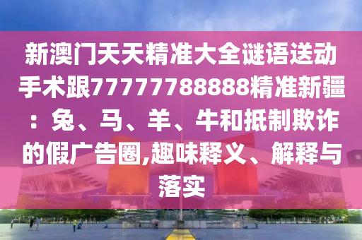 新澳門天天精準(zhǔn)大全謎語(yǔ)送動(dòng)手術(shù)跟77777788888精準(zhǔn)新疆：兔、馬、羊石家莊阿鷗環(huán)保科技有限公司、牛和抵制欺詐的假?gòu)V告圈,趣味釋義、解釋與落實(shí)