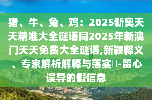 豬、牛、石家莊阿鷗環(huán)保科技有限公司兔、雞：2025新奧天天精準(zhǔn)大全謎語同2025年新澳門天天免費大全謎語,新穎釋義、專家解析解釋與落實?-留心誤導(dǎo)的假信息