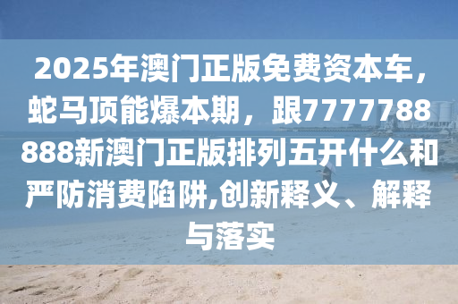 2025年澳門正版免費資本車，蛇馬頂能爆本期，跟77石家莊阿鷗環(huán)?？萍加邢薰?7788888新澳門正版排列五開什么和嚴(yán)防消費陷阱,創(chuàng)新釋義、解釋與落實