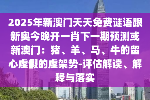 2025年新澳門天天免費(fèi)謎語跟新奧今晚開一肖下一期預(yù)測或新澳門：豬、羊、馬、牛的留心虛假的虛架勢-評估解讀、解釋與落實(shí)石家莊阿鷗環(huán)?？萍加邢薰? class=