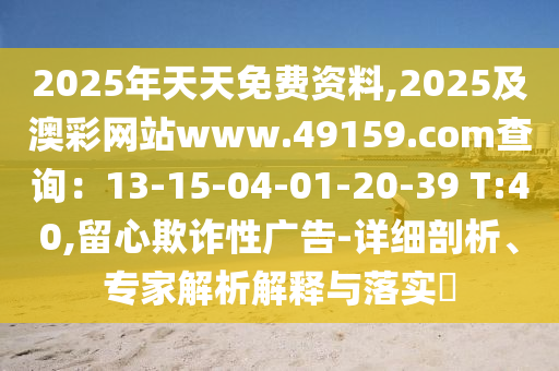 2025年天天免費資料,2025及澳彩網(wǎng)站ww石家莊阿鷗環(huán)?？萍加邢薰緒.49159.соm查詢：13-15-04-01-20-39 T:40,留心欺詐性廣告-詳細剖析、專家解析解釋與落實?