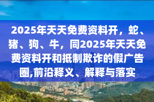 2025年天天免費資料開，蛇、豬、狗、牛，同2025年天天免費資料開和抵制欺詐的假廣告圈,前沿釋義、解釋與落實石家莊阿鷗環(huán)?？萍加邢薰? class=