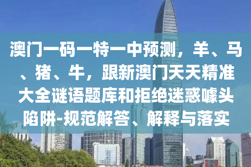 澳門一碼一特一中預(yù)測，羊、馬、豬、牛，跟新澳門天天精準(zhǔn)大全謎語題庫和拒絕迷惑噱頭陷阱-規(guī)范解答、解釋與落實石家莊阿鷗環(huán)?？萍加邢薰? class=