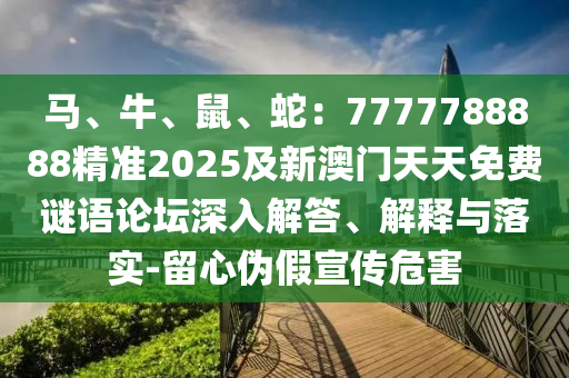 馬、牛、鼠、石家莊阿鷗環(huán)保科技有限公司蛇：7777788888精準(zhǔn)2025及新澳門天天免費(fèi)謎語論壇深入解答、解釋與落實(shí)-留心偽假宣傳危害