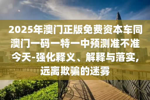 2025年澳門正版免費(fèi)資本車同澳門一碼一特一中預(yù)測準(zhǔn)不準(zhǔn)今天-強(qiáng)化釋義、解釋與落實(shí),遠(yuǎn)離欺騙的迷霧石家莊阿鷗環(huán)?？萍加邢薰? class=
