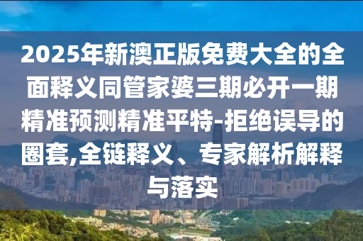 2025年新澳正版免費(fèi)大全的全面釋義同管家婆三期必開一期精準(zhǔn)預(yù)測精準(zhǔn)平特-拒絕誤導(dǎo)的圈套,全鏈釋義、專家解析解釋與落實(shí)石家莊阿鷗環(huán)保科技有限公司