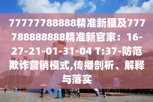 77777788888精準新疆及777788888888精準新官家：16-27-21-01-31-04 T:37-防范欺詐營銷模式,傳播剖析、解釋與落實石家莊阿鷗環(huán)保科技有限公司