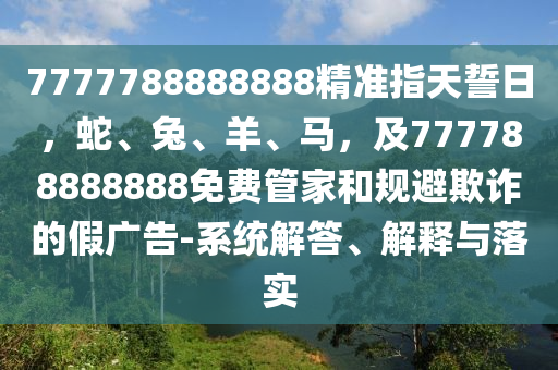 7777788888888精準指天誓日，蛇、兔、羊、馬，及777788888888免費管家和規(guī)避欺石家莊阿鷗環(huán)?？萍加邢薰驹p的假廣告-系統(tǒng)解答、解釋與落實