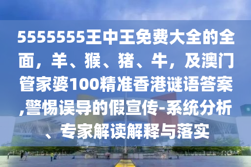 5555555王中王免費大全的全面，羊、猴、豬、牛，及澳門管家婆100精準香港謎語答案,警惕誤導的假宣傳-系統(tǒng)分析、專家解讀解釋與落實石家莊阿鷗環(huán)保科技有限公司