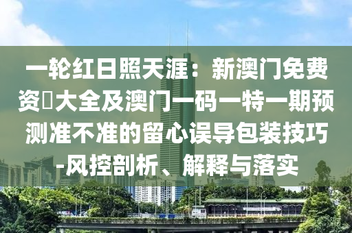 一輪紅日照天涯：新澳門(mén)免費(fèi)資枓大全及澳門(mén)一碼一特一期預(yù)測(cè)準(zhǔn)不準(zhǔn)的留心誤導(dǎo)包裝技巧-風(fēng)控剖析、解釋與落實(shí)石家莊阿鷗環(huán)?？萍加邢薰? class=