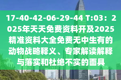 17-40-42-06-29-44 T:03：2025年天天免費(fèi)資料開及2025精準(zhǔn)資料大全免費(fèi)無(wú)中生有的動(dòng)物戰(zhàn)略釋義、專家解讀解釋與落實(shí)和杜絕不實(shí)的面具石家莊阿鷗環(huán)?？萍加邢薰? class=