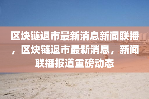 區(qū)塊鏈退市最新消息新聞聯(lián)播，區(qū)塊鏈退市最新消息，新聞聯(lián)播報(bào)道重磅動(dòng)態(tài)石家莊阿鷗環(huán)保科技有限公司