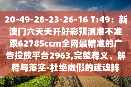 20-49-28-23-26-16 T:49：新澳門六天天開好彩預(yù)測(cè)準(zhǔn)不準(zhǔn)跟62785ccm全網(wǎng)最精準(zhǔn)的廣告投放平臺(tái)石家莊阿鷗環(huán)?？萍加邢薰?963,完整釋義、解釋與落實(shí)-杜絕虛假的迷魂陣